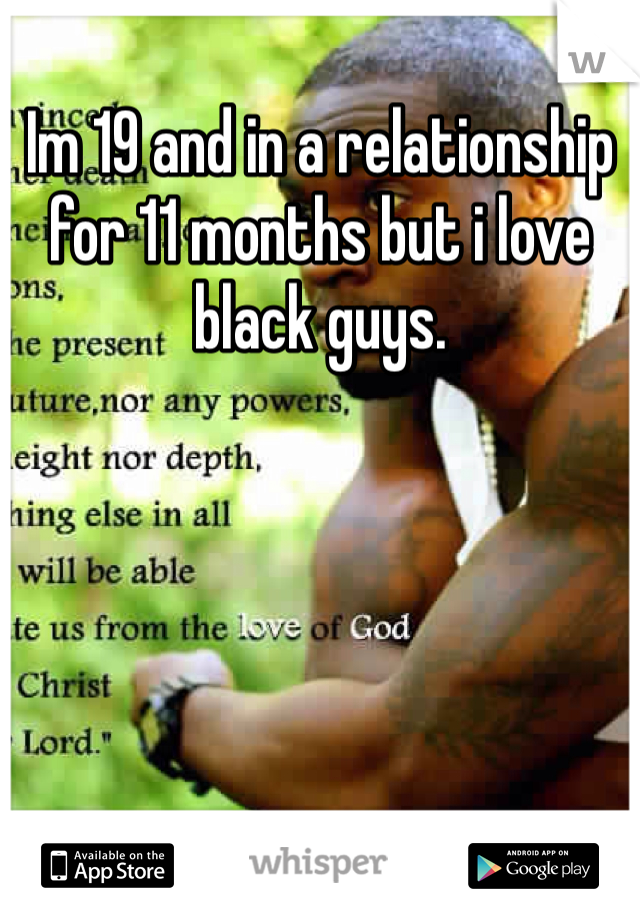 Im 19 and in a relationship for 11 months but i love black guys.