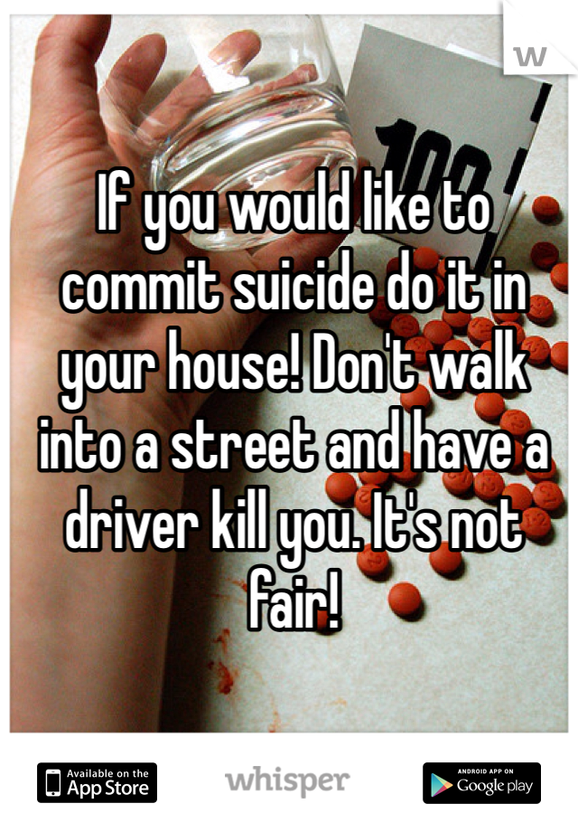 If you would like to commit suicide do it in your house! Don't walk into a street and have a driver kill you. It's not fair!