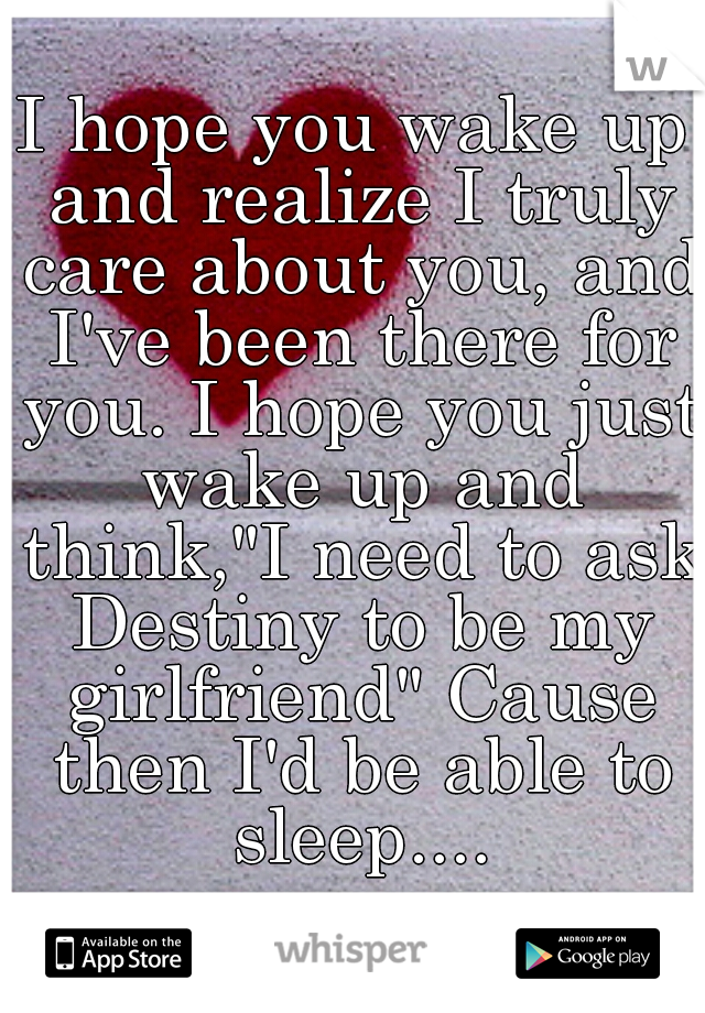 I hope you wake up and realize I truly care about you, and I've been there for you. I hope you just wake up and think,"I need to ask Destiny to be my girlfriend" Cause then I'd be able to sleep....