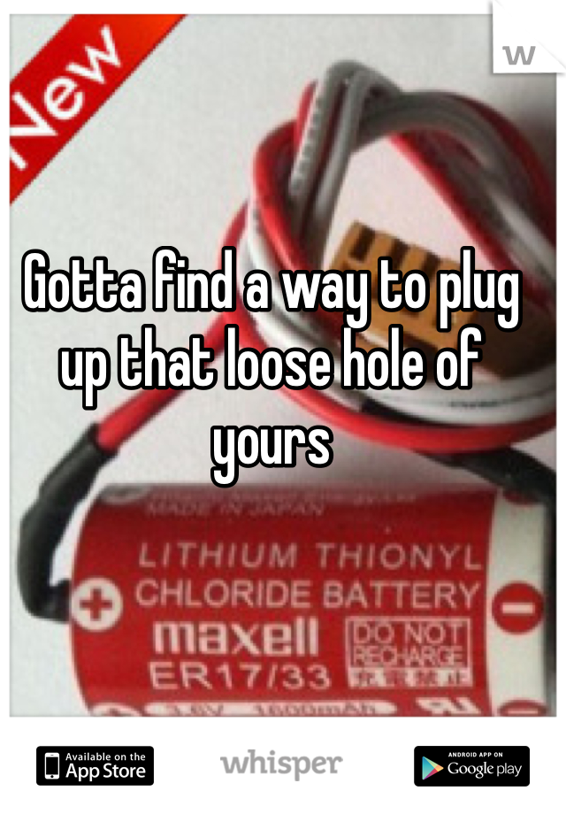 Gotta find a way to plug up that loose hole of yours