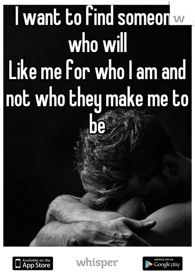 I want to find someone who will 
Like me for who I am and not who they make me to be