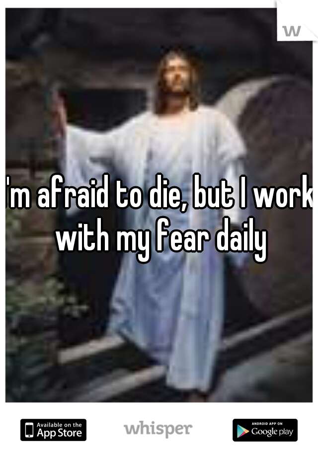 I'm afraid to die, but I work with my fear daily