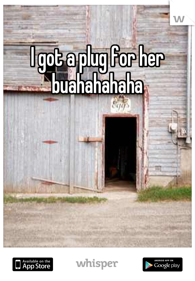 I got a plug for her buahahahaha