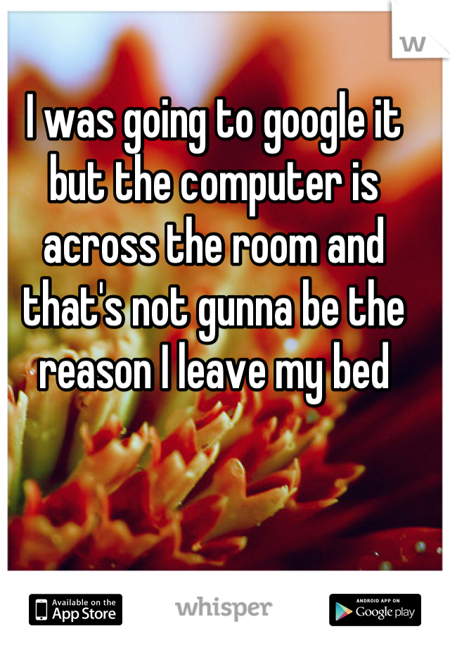 I was going to google it but the computer is across the room and that's not gunna be the reason I leave my bed