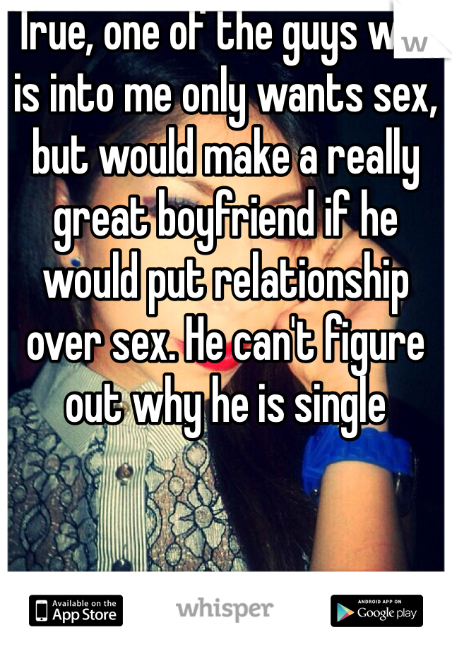 True, one of the guys who is into me only wants sex, but would make a really great boyfriend if he would put relationship over sex. He can't figure out why he is single 