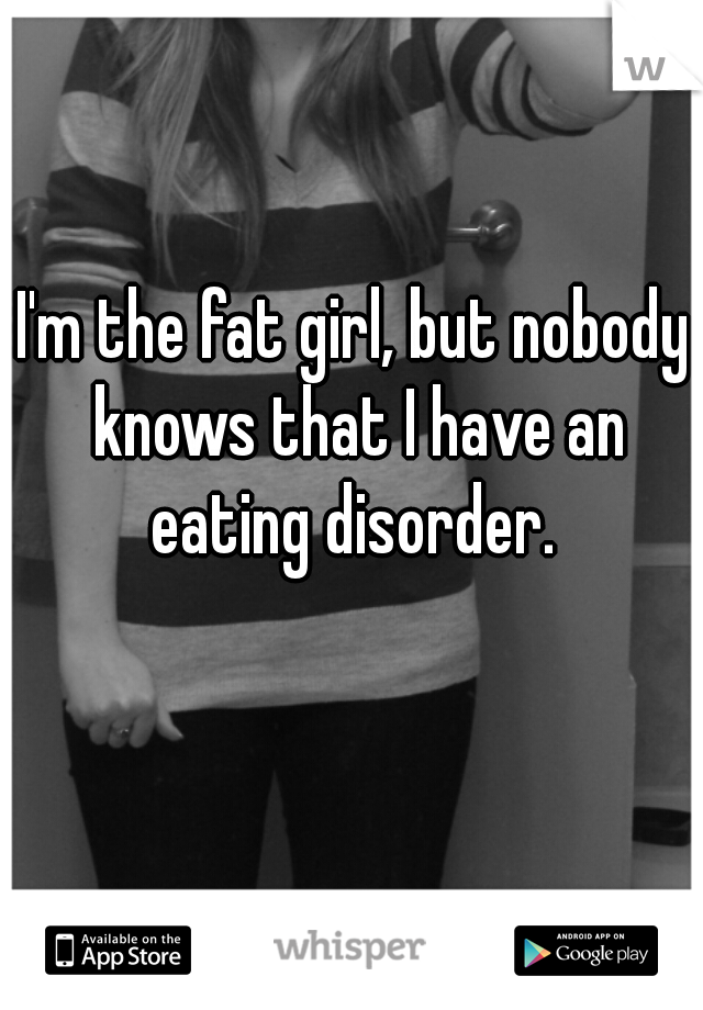 I'm the fat girl, but nobody knows that I have an eating disorder. 