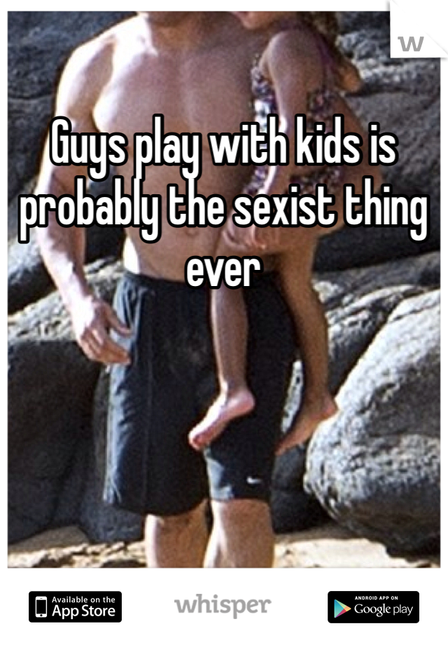 Guys play with kids is probably the sexist thing ever 