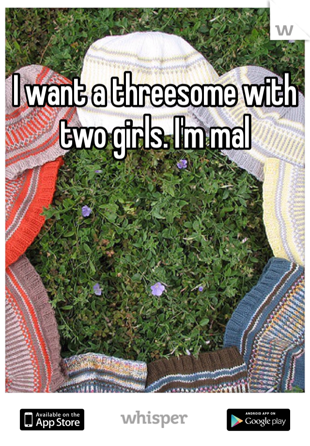 I want a threesome with two girls. I'm mal