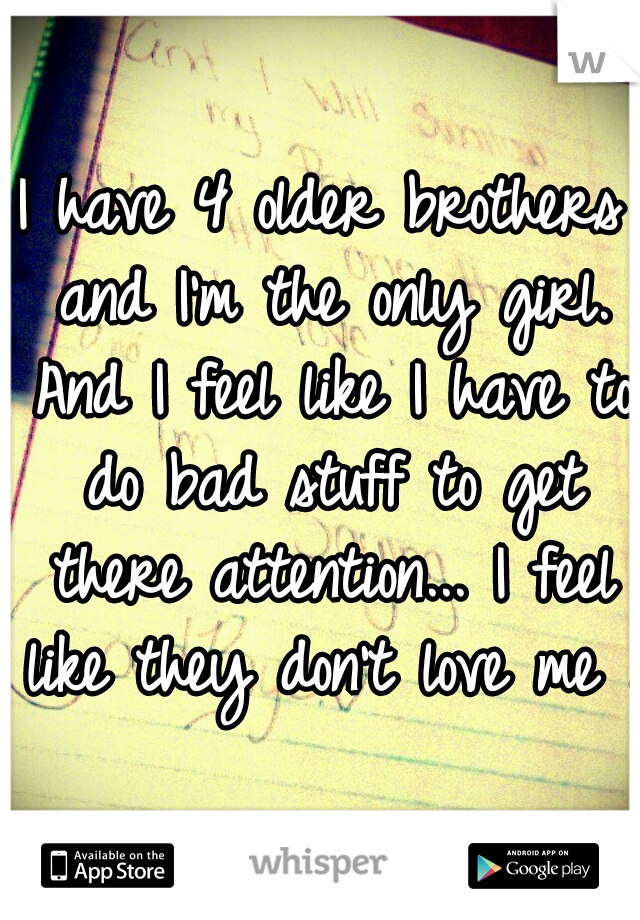 I have 4 older brothers and I'm the only girl. And I feel like I have to do bad stuff to get there attention... I feel like they don't love me ..