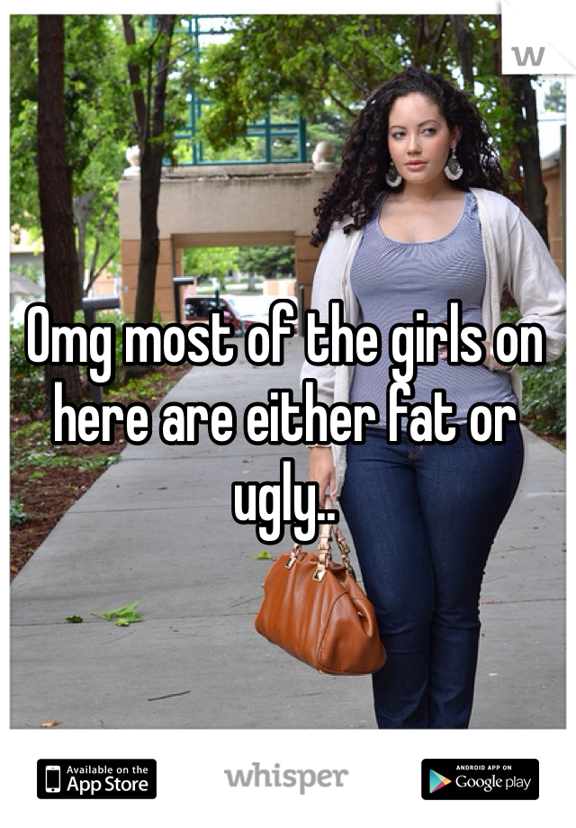 Omg most of the girls on here are either fat or ugly..