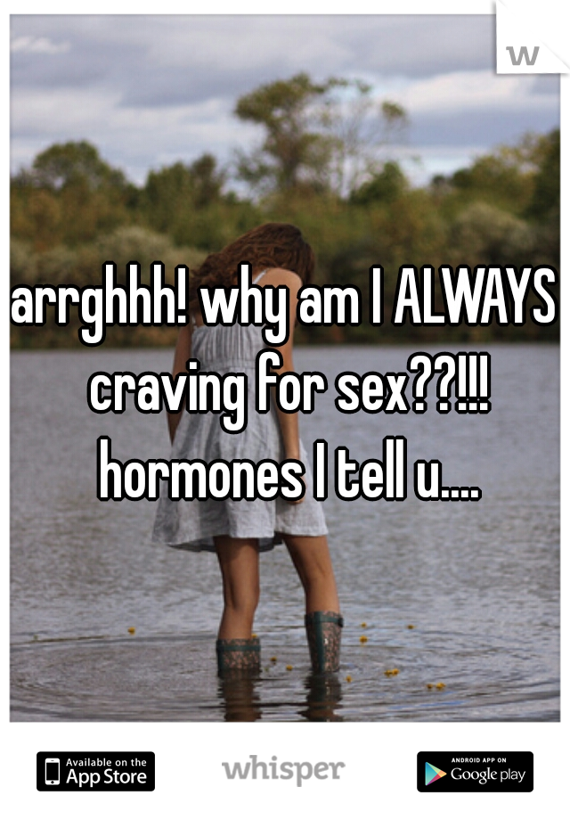 arrghhh! why am I ALWAYS craving for sex??!!! hormones I tell u....