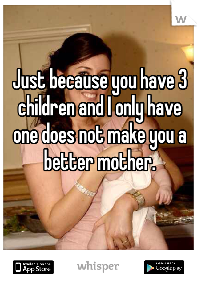 Just because you have 3 children and I only have one does not make you a better mother.