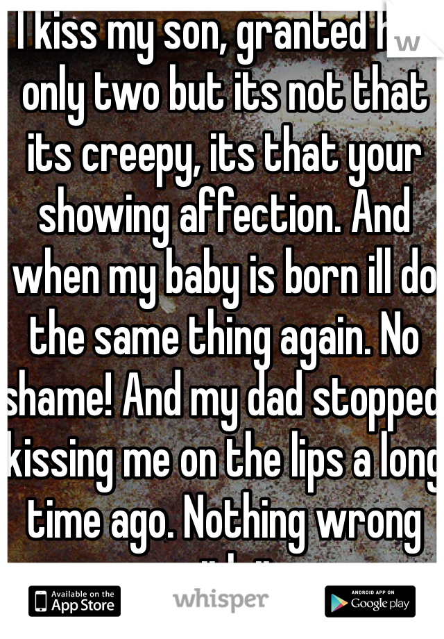 I kiss my son, granted hes only two but its not that its creepy, its that your showing affection. And when my baby is born ill do the same thing again. No shame! And my dad stopped kissing me on the lips a long time ago. Nothing wrong with it