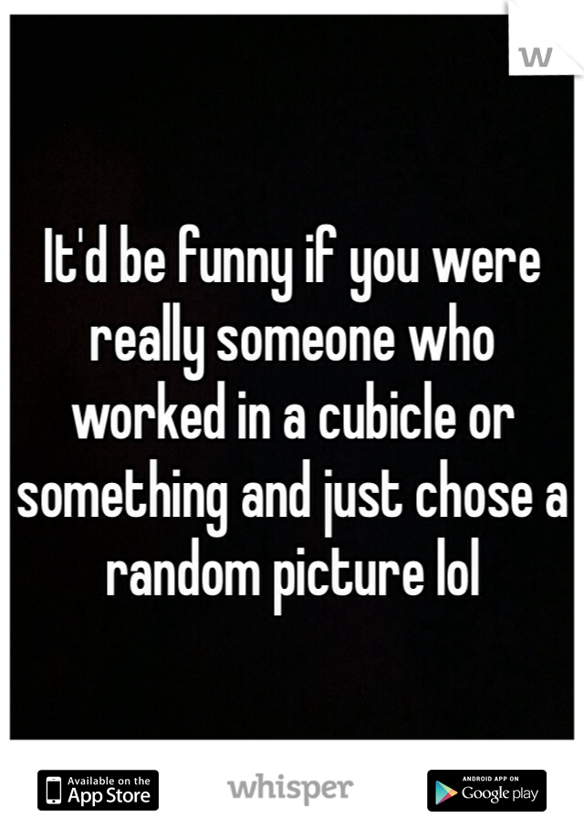 It'd be funny if you were really someone who worked in a cubicle or something and just chose a random picture lol