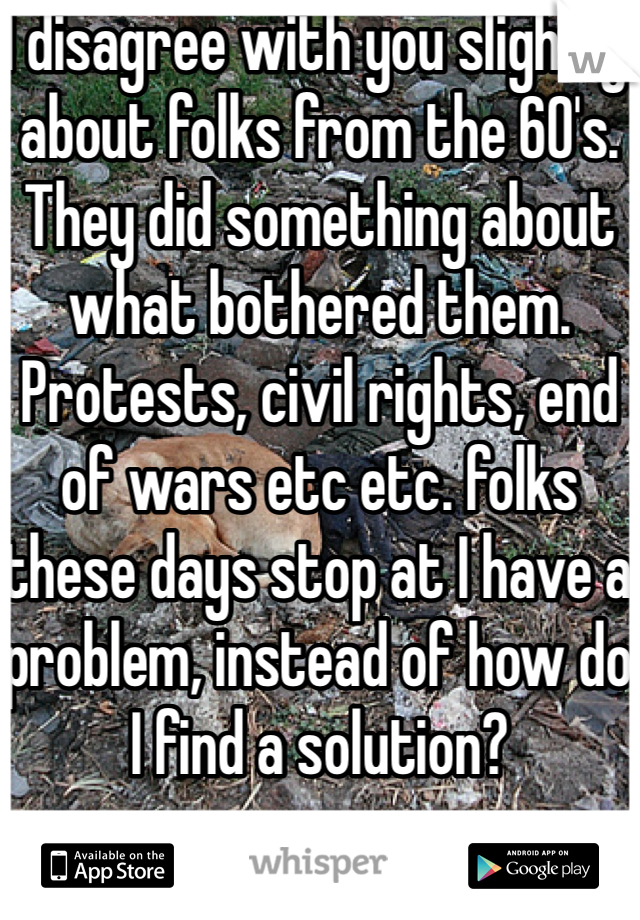 I disagree with you slightly about folks from the 60's. They did something about what bothered them. Protests, civil rights, end of wars etc etc. folks these days stop at I have a problem, instead of how do I find a solution?