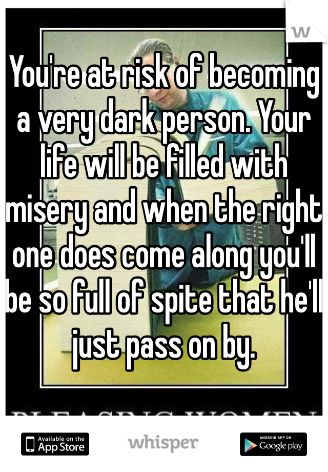 You're at risk of becoming a very dark person. Your life will be filled with misery and when the right one does come along you'll be so full of spite that he'll just pass on by.