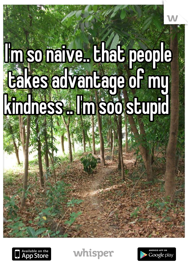 I'm so naive.. that people takes advantage of my kindness .. I'm soo stupid 