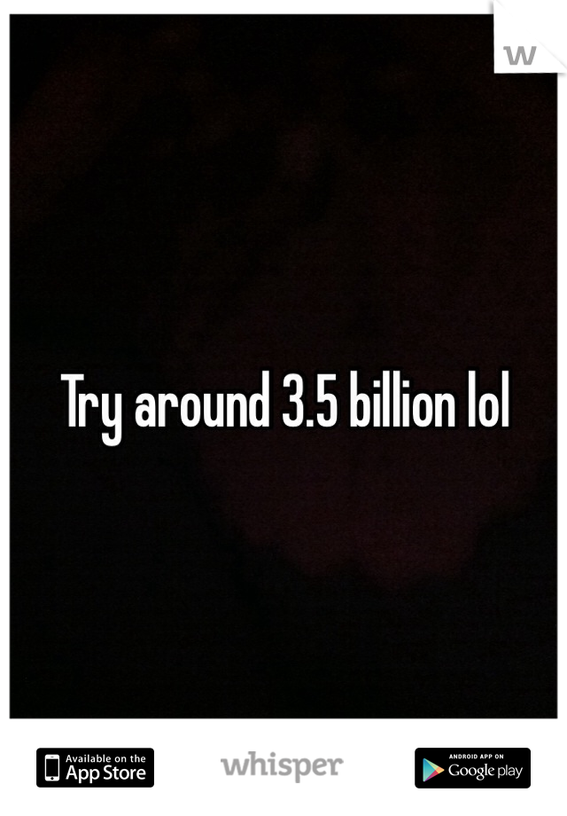 Try around 3.5 billion lol
