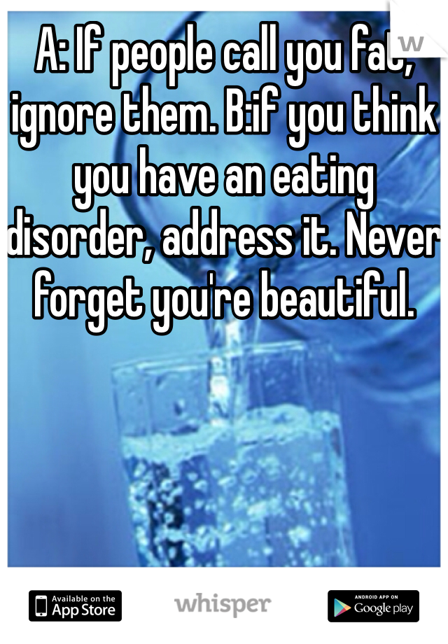 A: If people call you fat, ignore them. B:if you think you have an eating disorder, address it. Never forget you're beautiful. 