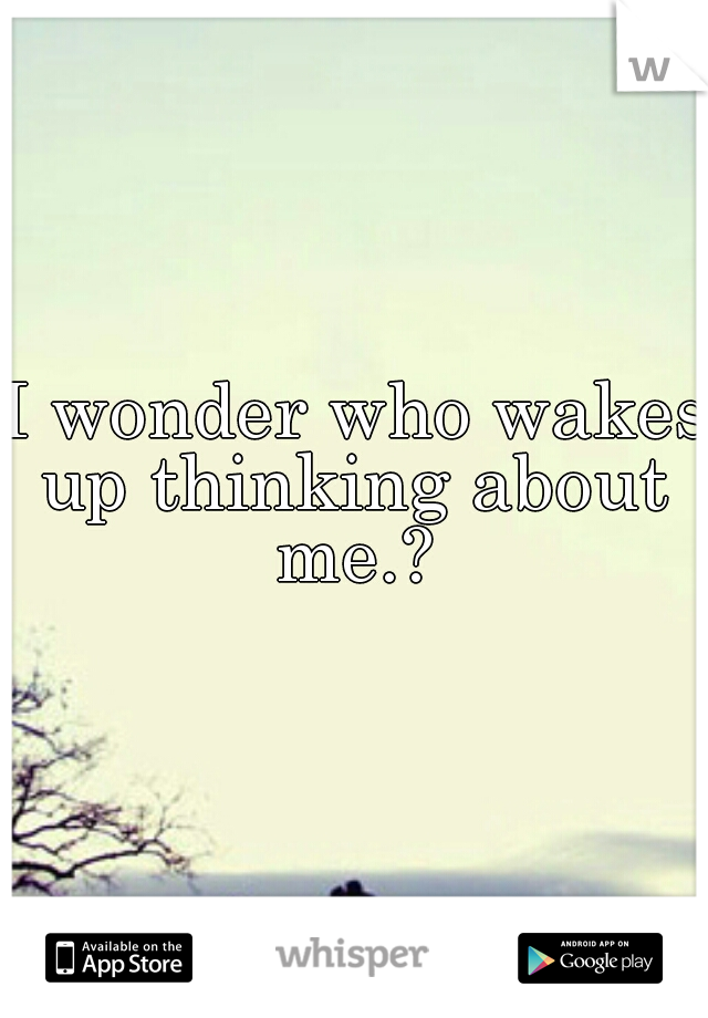 I wonder who wakes
up thinking about me.? 