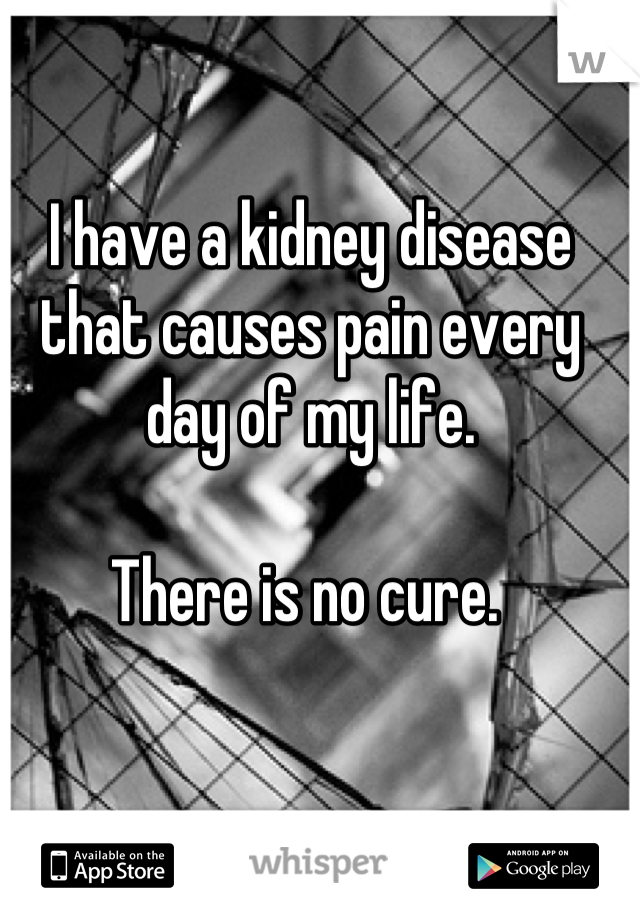 I have a kidney disease that causes pain every day of my life. 

There is no cure. 