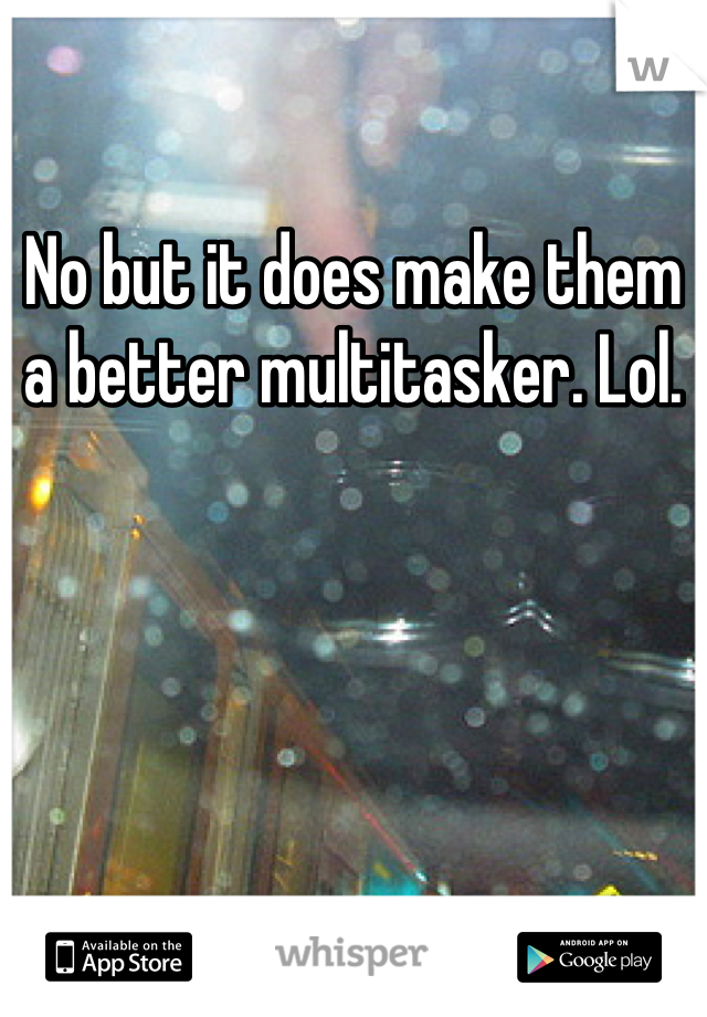 No but it does make them a better multitasker. Lol.
