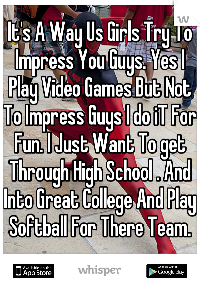 It's A Way Us Girls Try To Impress You Guys. Yes I Play Video Games But Not To Impress Guys I do iT For Fun. I Just Want To get  Through High School . And Into Great College And Play Softball For There Team.