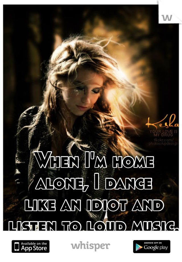 When I'm home
alone, I dance
like an idiot and
listen to loud music.
