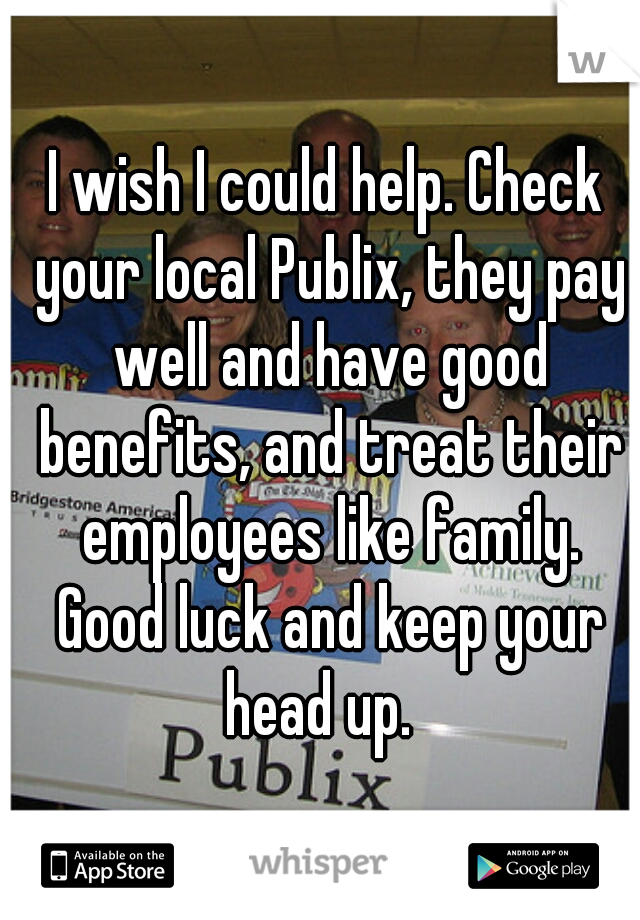 I wish I could help. Check your local Publix, they pay well and have good benefits, and treat their employees like family. Good luck and keep your head up.  