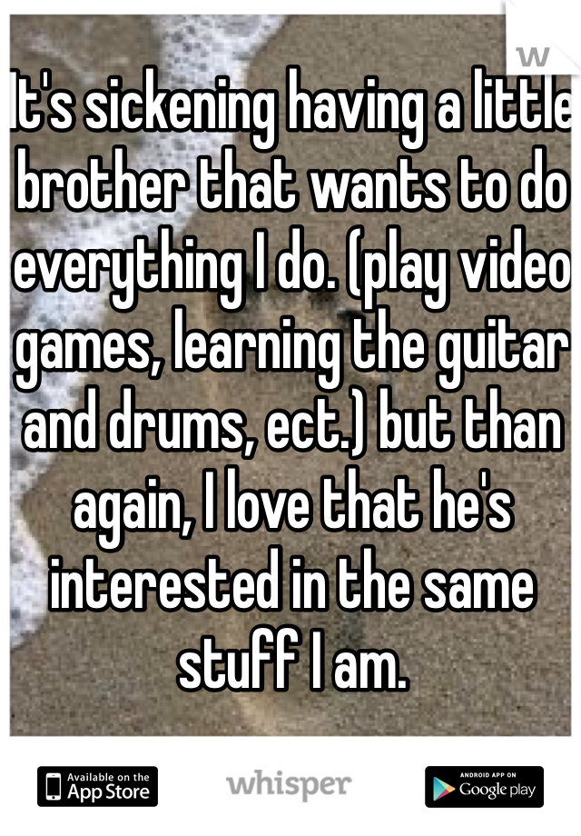 It's sickening having a little brother that wants to do everything I do. (play video games, learning the guitar and drums, ect.) but than again, I love that he's interested in the same stuff I am.