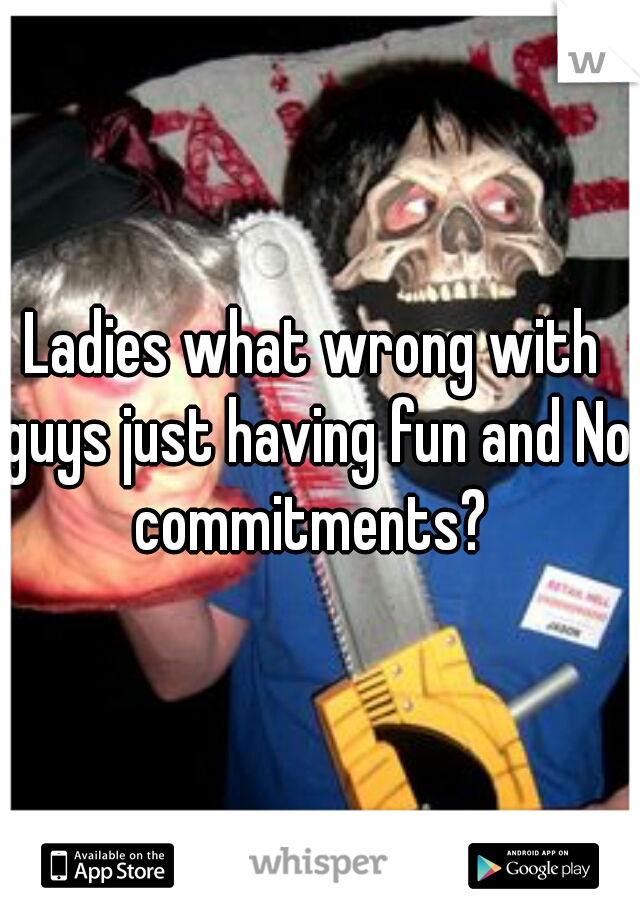 Ladies what wrong with guys just having fun and No commitments? 