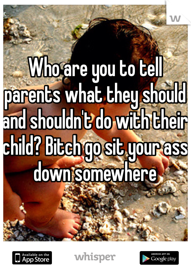 Who are you to tell parents what they should and shouldn't do with their child? Bitch go sit your ass down somewhere 