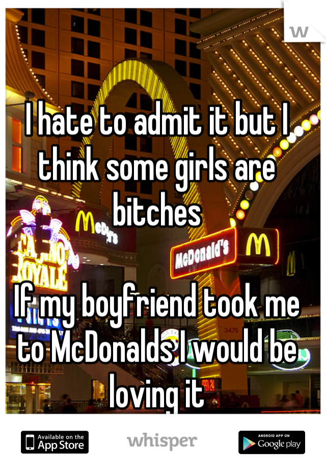 I hate to admit it but I think some girls are bitches

If my boyfriend took me to McDonalds I would be loving it