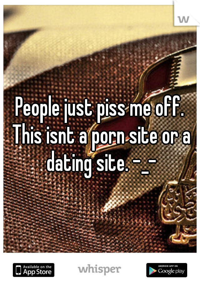 People just piss me off. This isnt a porn site or a dating site. -_-
