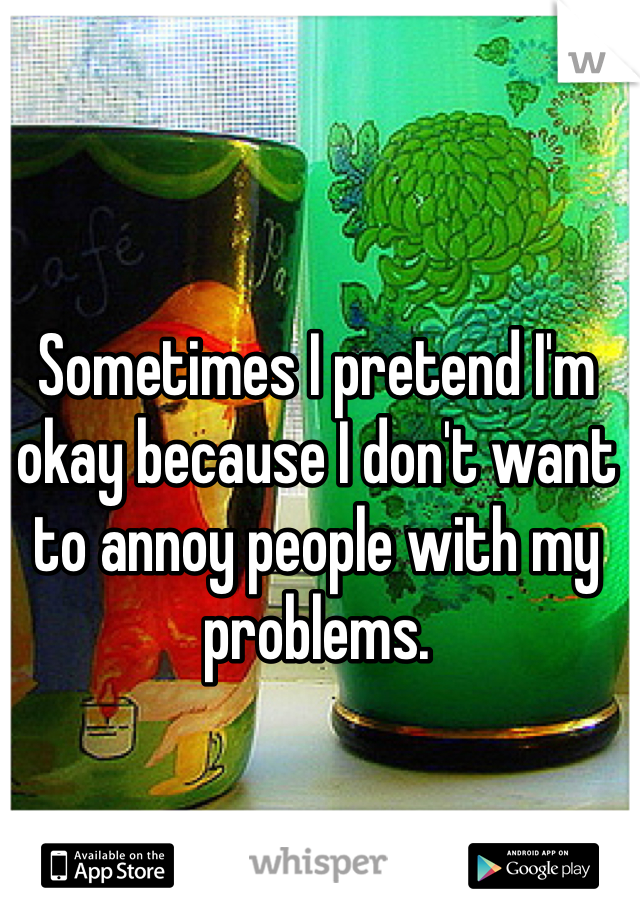 Sometimes I pretend I'm okay because I don't want to annoy people with my problems. 