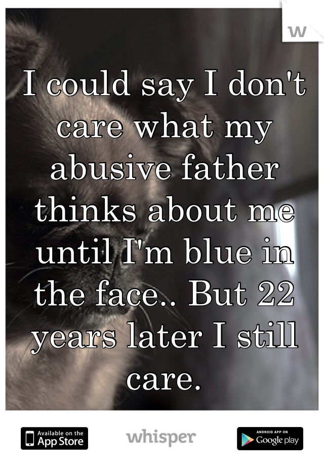 I could say I don't care what my abusive father thinks about me until I'm blue in the face.. But 22 years later I still care.  