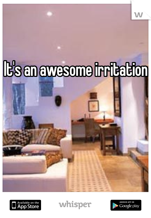 It's an awesome irritation 