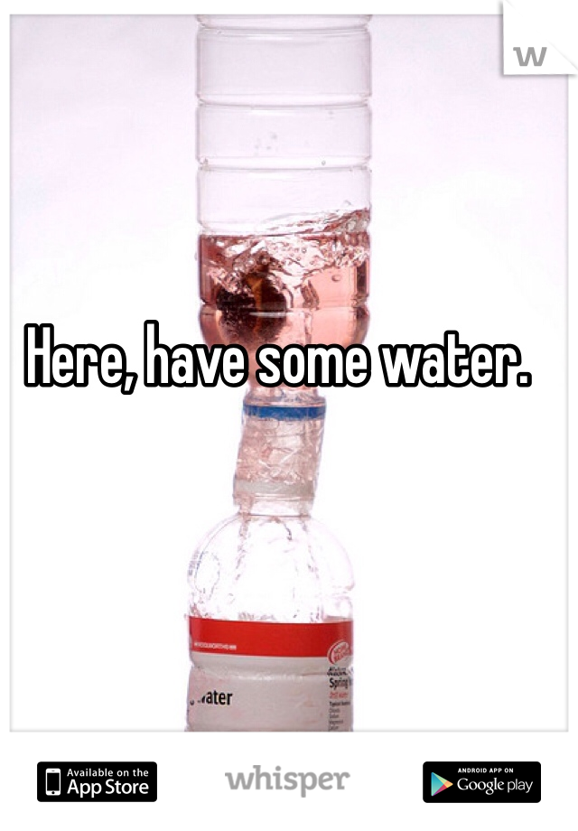 Here, have some water.