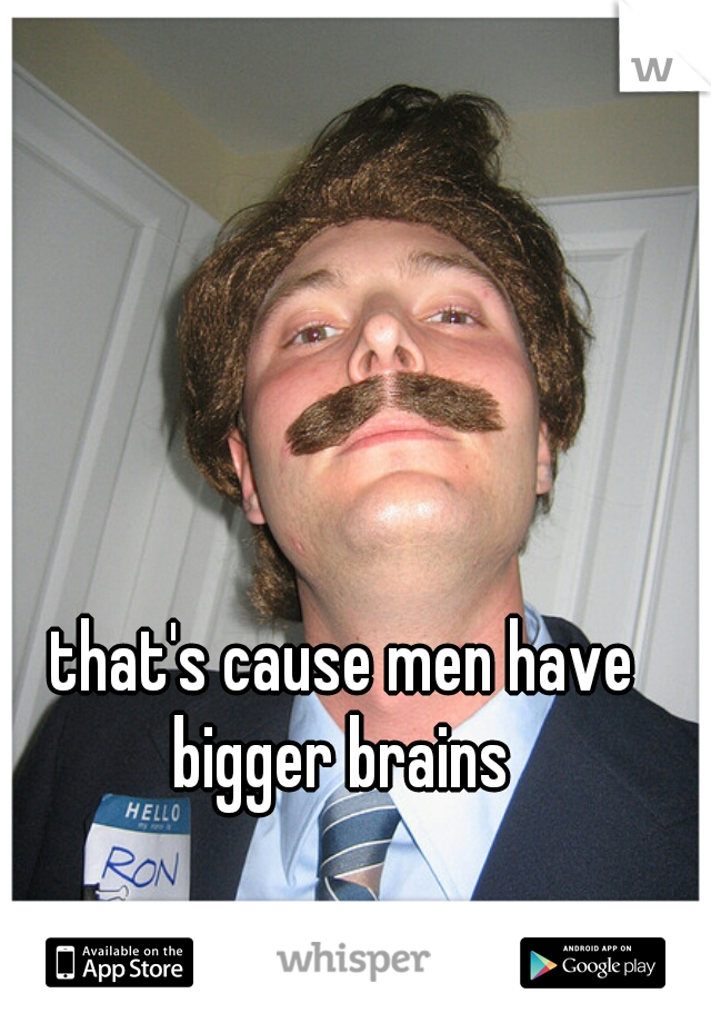 that's cause men have bigger brains 