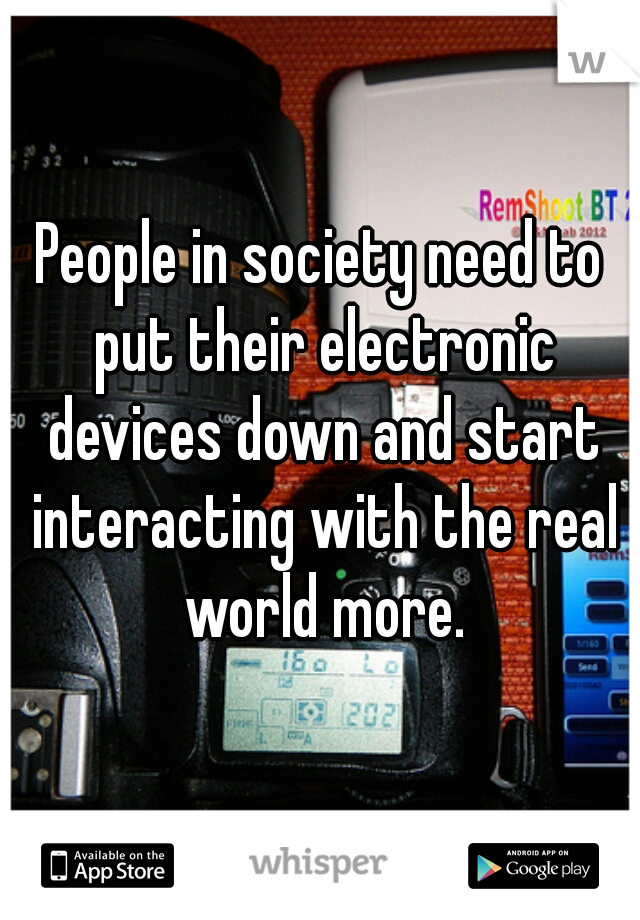People in society need to put their electronic devices down and start interacting with the real world more.