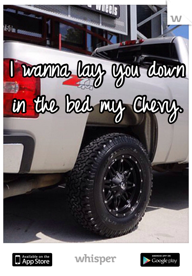 I wanna lay you down in the bed my Chevy. 