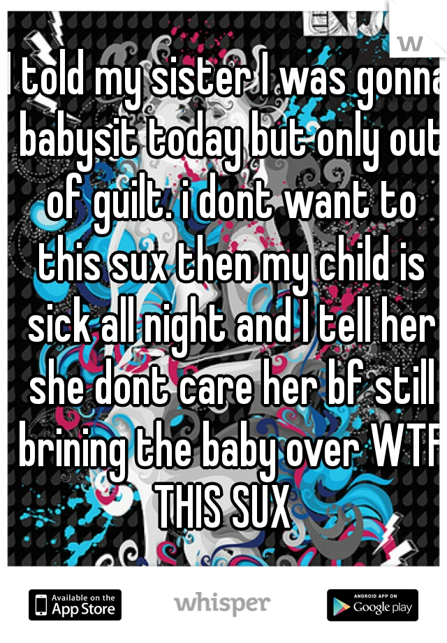 I told my sister I was gonna babysit today but only out of guilt. i dont want to this sux then my child is sick all night and I tell her she dont care her bf still brining the baby over WTF THIS SUX  