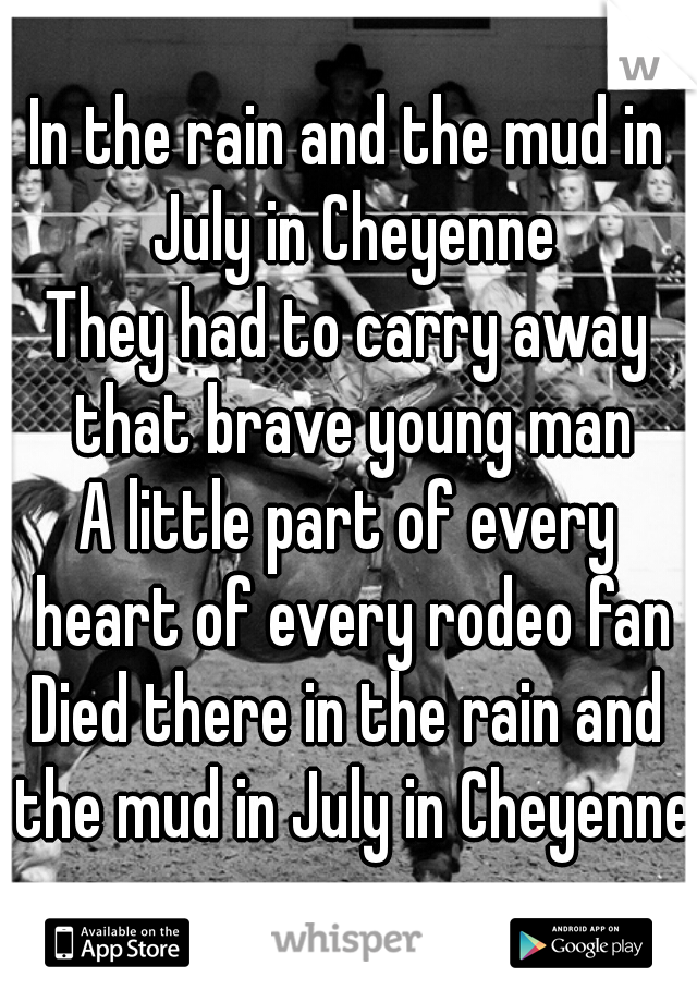 In the rain and the mud in July in Cheyenne
They had to carry away that brave young man
A little part of every heart of every rodeo fan
Died there in the rain and the mud in July in Cheyenne