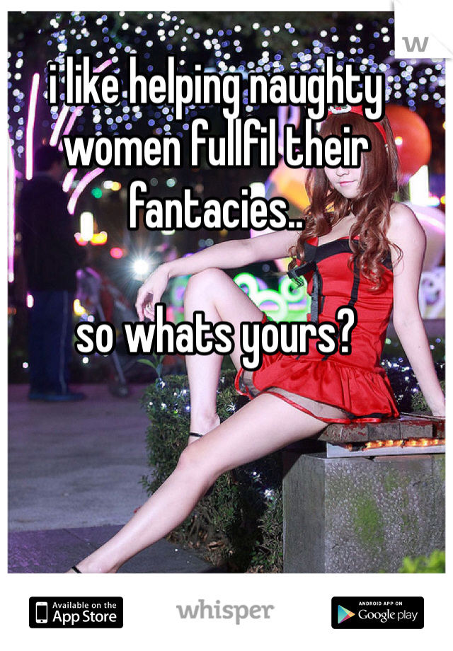 i like helping naughty women fullfil their fantacies..

so whats yours?