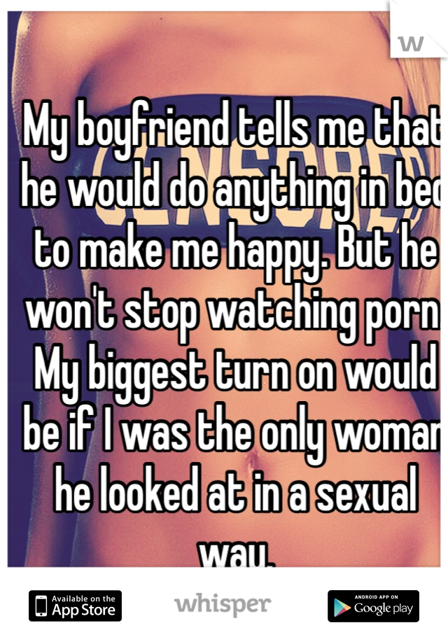 My boyfriend tells me that he would do anything in bed to make me happy. But he won't stop watching porn. My biggest turn on would be if I was the only woman he looked at in a sexual way. 