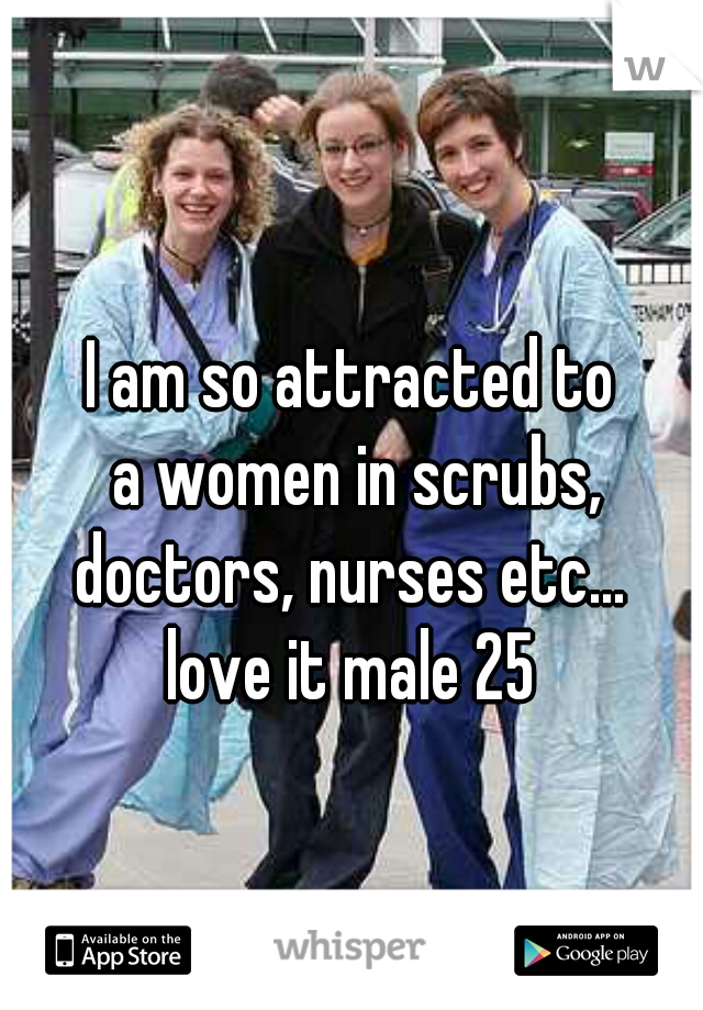 I am so attracted to
 a women in scrubs,
 doctors, nurses etc... 
love it male 25