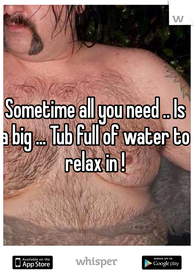 Sometime all you need .. Is a big ... Tub full of water to relax in !