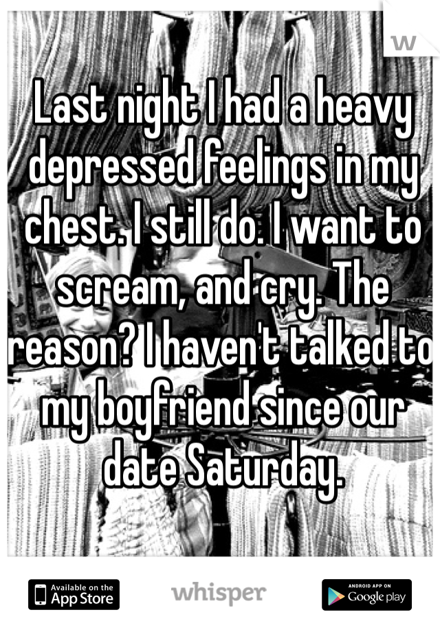 Last night I had a heavy depressed feelings in my chest. I still do. I want to scream, and cry. The reason? I haven't talked to my boyfriend since our date Saturday.