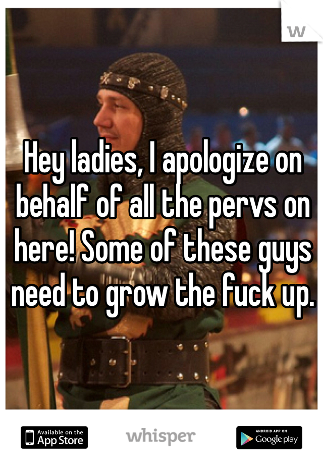 Hey ladies, I apologize on behalf of all the pervs on here! Some of these guys need to grow the fuck up.