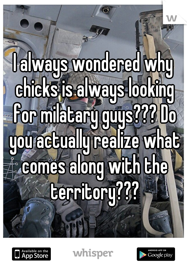 I always wondered why chicks is always looking for milatary guys??? Do you actually realize what comes along with the territory???